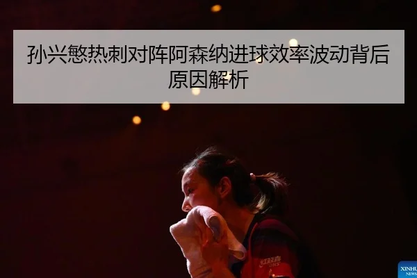 孙兴慜热刺对阵阿森纳进球效率波动背后原因解析